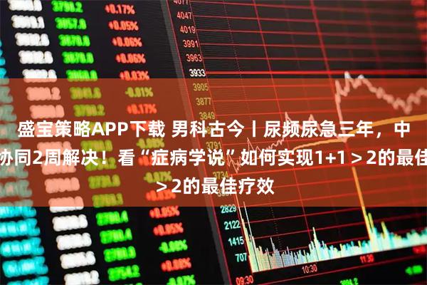 盛宝策略APP下载 男科古今丨尿频尿急三年，中西医协同2周解决！看“症病学说”如何实现1+1＞2的最佳疗效