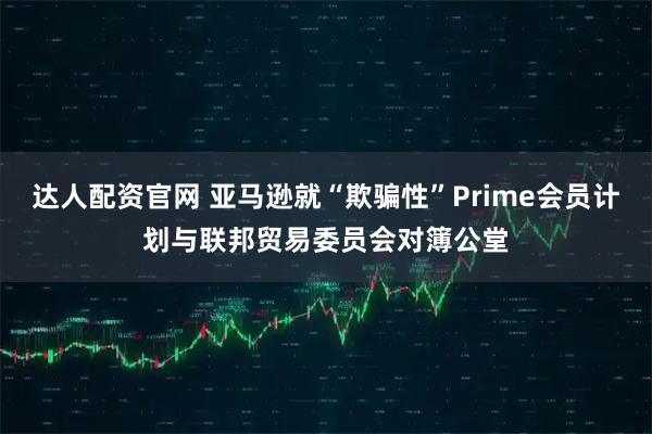 达人配资官网 亚马逊就“欺骗性”Prime会员计划与联邦贸易委员会对簿公堂