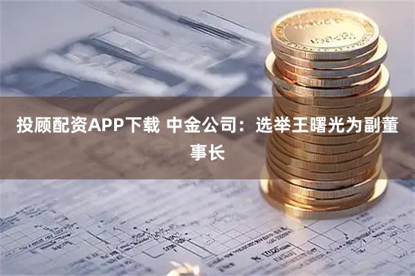 投顾配资APP下载 中金公司：选举王曙光为副董事长