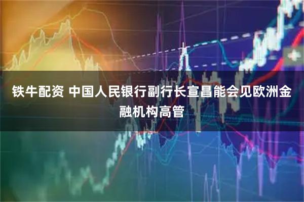 铁牛配资 中国人民银行副行长宣昌能会见欧洲金融机构高管