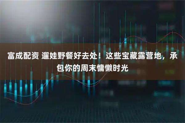 富成配资 遛娃野餐好去处！这些宝藏露营地，承包你的周末慵懒时光