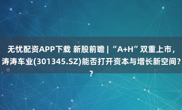 无忧配资APP下载 新股前瞻 | “A+H”双重上市，涛涛车业(301345.SZ)能否打开资本与增长新空间？