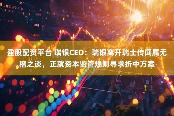 盈股配资平台 瑞银CEO：瑞银离开瑞士传闻属无稽之谈，正就资本监管规则寻求折中方案