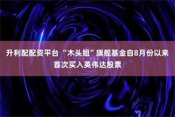 升利配配资平台 “木头姐”旗舰基金自8月份以来首次买入英伟达股票