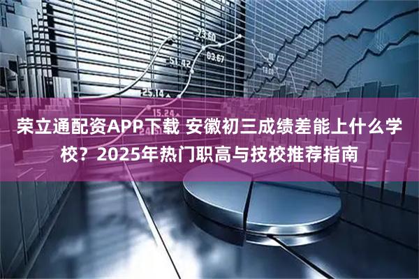 荣立通配资APP下载 安徽初三成绩差能上什么学校？2025年热门职高与技校推荐指南