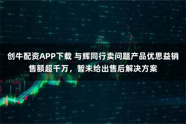 创牛配资APP下载 与辉同行卖问题产品优思益销售额超千万，暂未给出售后解决方案