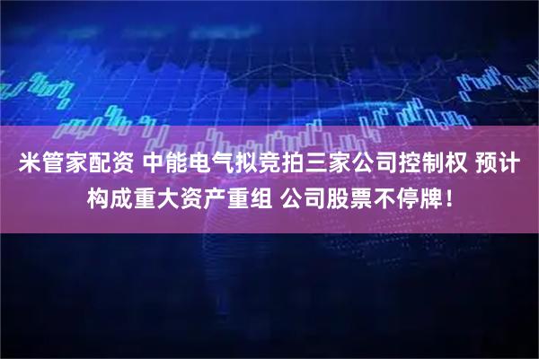 米管家配资 中能电气拟竞拍三家公司控制权 预计构成重大资产重组 公司股票不停牌！