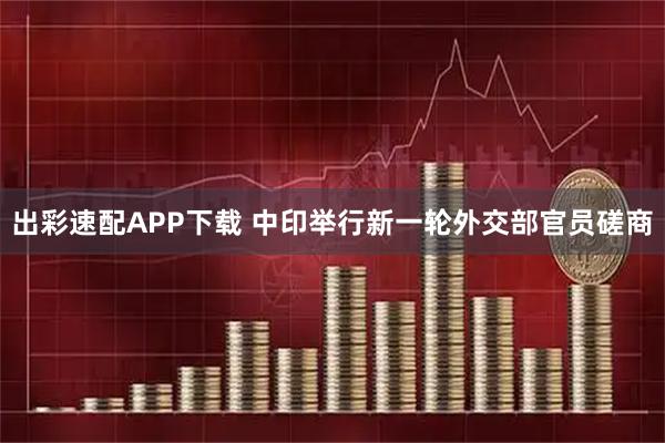 出彩速配APP下载 中印举行新一轮外交部官员磋商