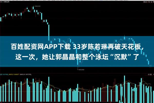 百姓配资网APP下载 33岁陈若琳再破天花板，这一次，她让郭晶晶和整个泳坛“沉默”了