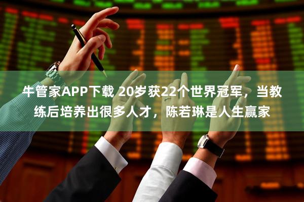 牛管家APP下载 20岁获22个世界冠军，当教练后培养出很多人才，陈若琳是人生赢家