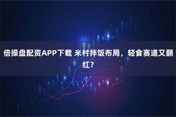 倍操盘配资APP下载 米村拌饭布局，轻食赛道又翻红？