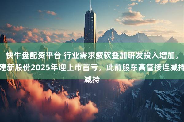 快牛盘配资平台 行业需求疲软叠加研发投入增加，建新股份2025年迎上市首亏，此前股东高管接连减持