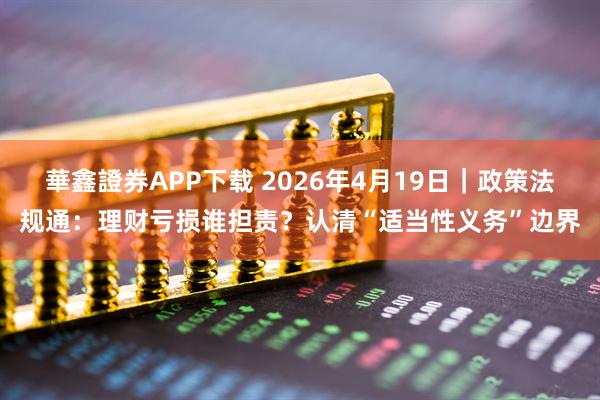 華鑫證券APP下载 2026年4月19日｜政策法规通：理财亏损谁担责？认清“适当性义务”边界
