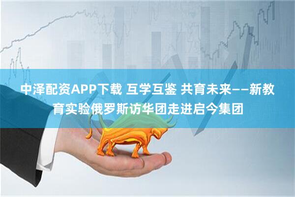 中泽配资APP下载 互学互鉴 共育未来——新教育实验俄罗斯访华团走进启今集团