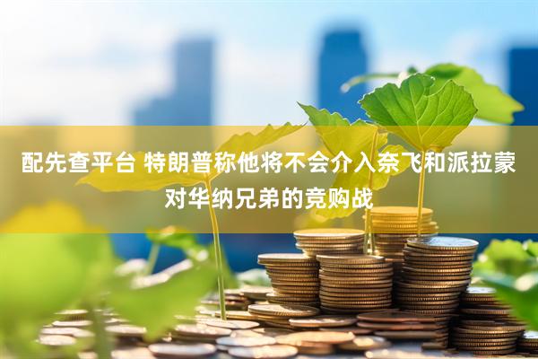 配先查平台 特朗普称他将不会介入奈飞和派拉蒙对华纳兄弟的竞购战