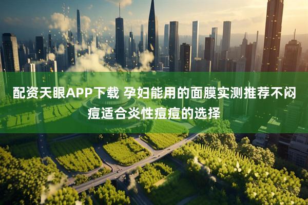 配资天眼APP下载 孕妇能用的面膜实测推荐不闷痘适合炎性痘痘的选择
