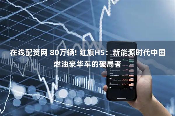 在线配资网 80万辆! 红旗H5：新能源时代中国燃油豪华车的破局者