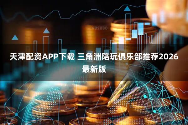 天津配资APP下载 三角洲陪玩俱乐部推荐2026最新版
