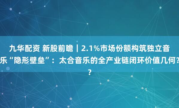 九华配资 新股前瞻｜2.1%市场份额构筑独立音乐“隐形壁垒”：太合音乐的全产业链闭环价值几何？