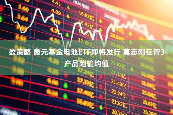 盈策略 鑫元基金电池ETF即将发行 莫志刚在管3产品跑输均值