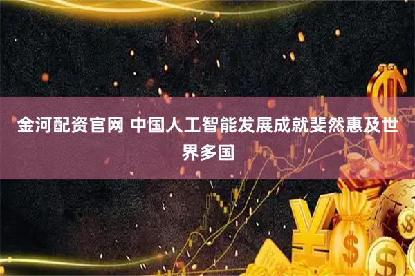 金河配资官网 中国人工智能发展成就斐然惠及世界多国