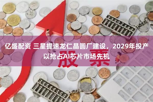 亿盛配资 三星提速龙仁晶圆厂建设,2029年投产以抢占AI芯片市场先机
