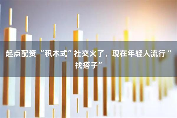 起点配资 “积木式”社交火了，现在年轻人流行“找搭子”