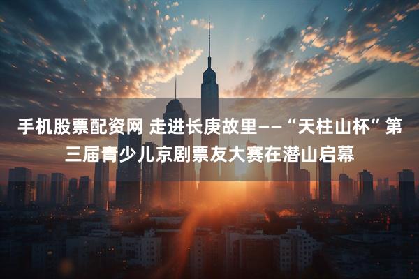 手机股票配资网 走进长庚故里——“天柱山杯”第三届青少儿京剧票友大赛在潜山启幕