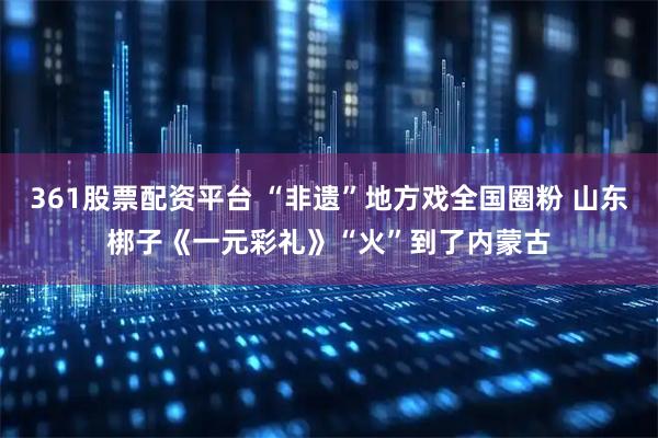 361股票配资平台 “非遗”地方戏全国圈粉 山东梆子《一元彩礼》“火”到了内蒙古